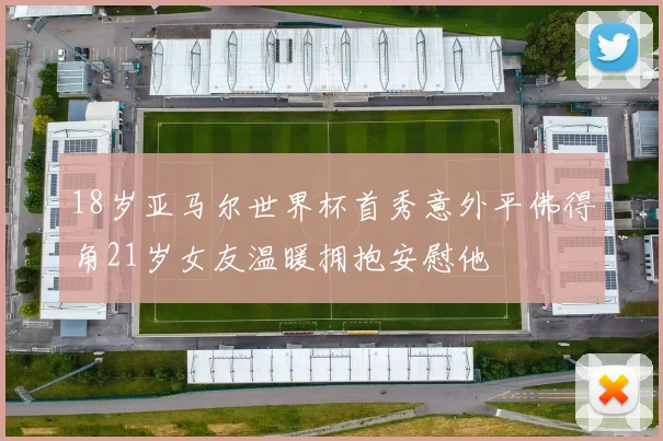 18岁亚马尔世界杯首秀意外平佛得角21岁女友温暖拥抱安慰他