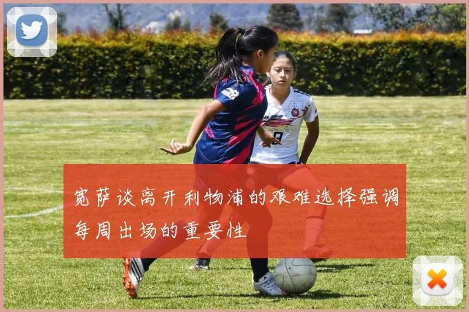 宽萨谈离开利物浦的艰难选择强调每周出场的重要性
