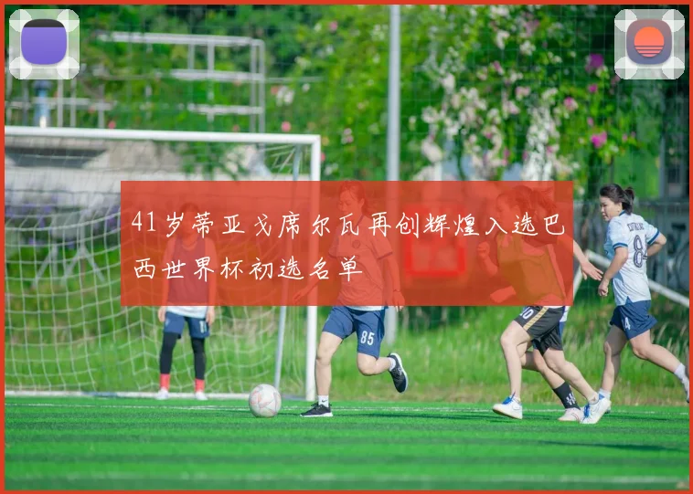 41岁蒂亚戈席尔瓦再创辉煌入选巴西世界杯初选名单