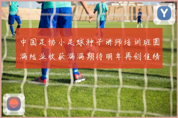 中国足协小足球种子讲师培训班圆满结业收获满满期待明年再创佳绩