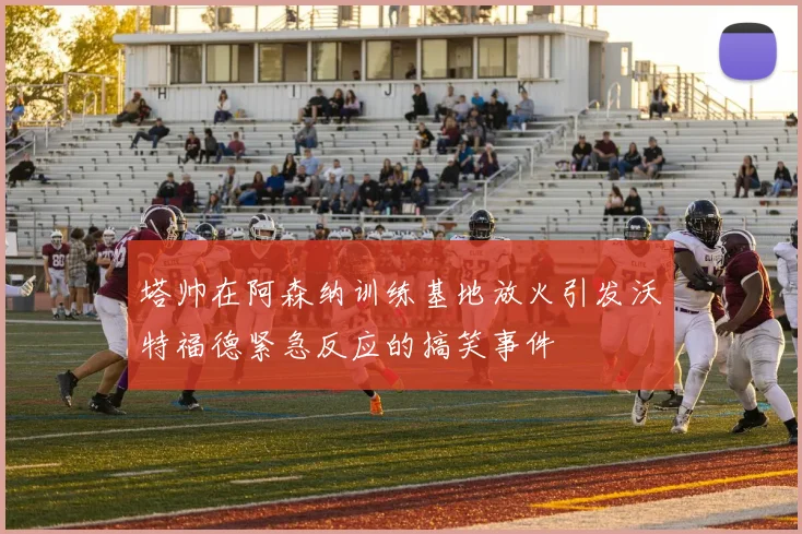 塔帅在阿森纳训练基地放火引发沃特福德紧急反应的搞笑事件