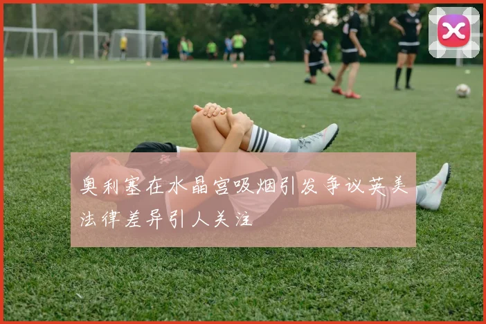 奥利塞在水晶宫吸烟引发争议英美法律差异引人关注