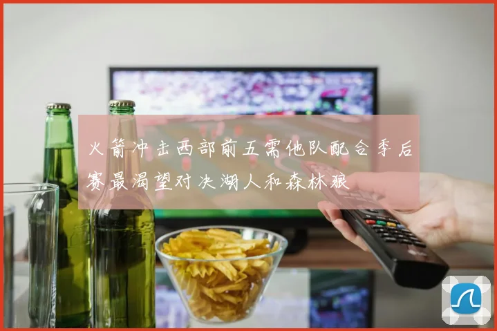 火箭冲击西部前五需他队配合季后赛最渴望对决湖人和森林狼