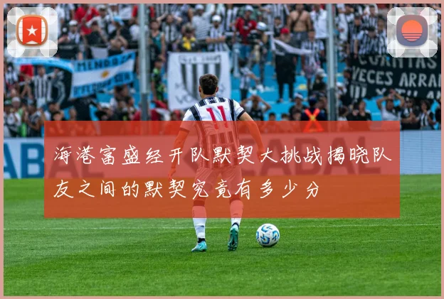 海港富盛经开队默契大挑战揭晓队友之间的默契究竟有多少分