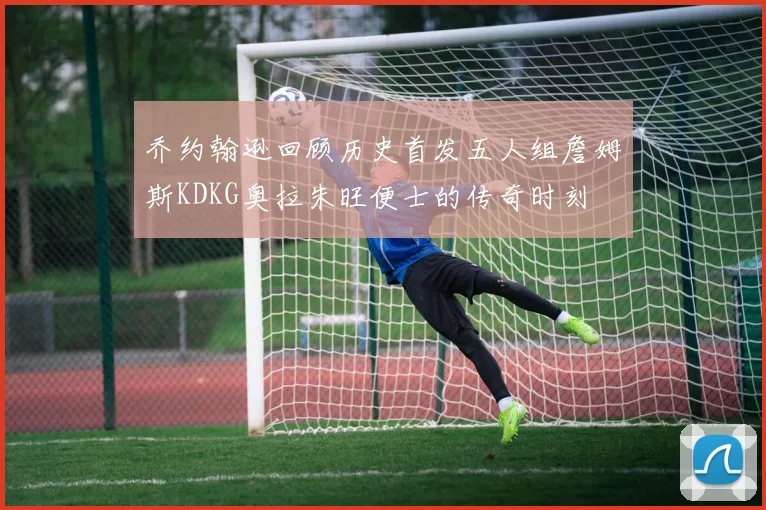 乔约翰逊回顾历史首发五人组詹姆斯KDKG奥拉朱旺便士的传奇时刻