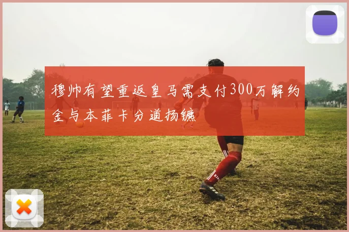 穆帅有望重返皇马需支付300万解约金与本菲卡分道扬镳