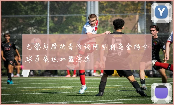 巴黎与摩纳哥洽谈阿克利乌舍转会球员表达加盟意愿
