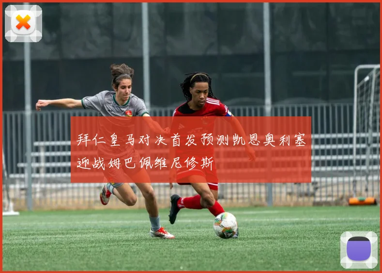 拜仁皇马对决首发预测凯恩奥利塞迎战姆巴佩维尼修斯