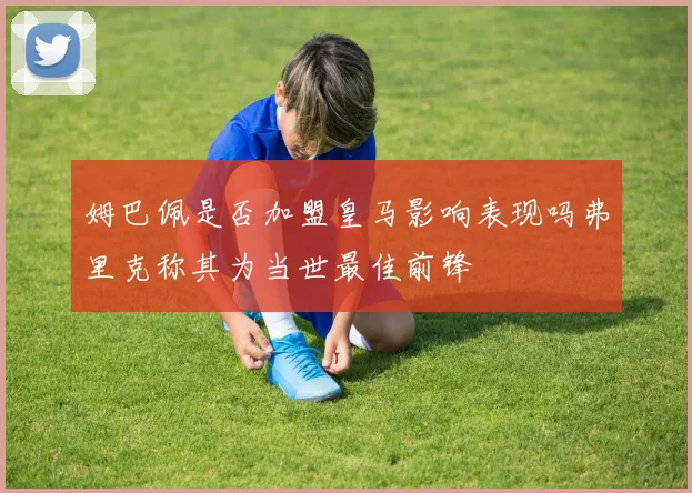 姆巴佩是否加盟皇马影响表现吗弗里克称其为当世最佳前锋