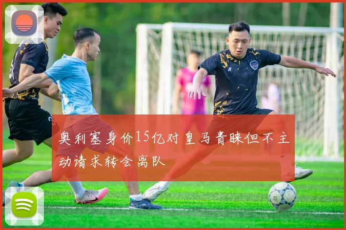 奥利塞身价15亿对皇马青睐但不主动请求转会离队
