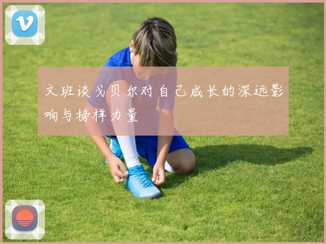 文班谈戈贝尔对自己成长的深远影响与榜样力量