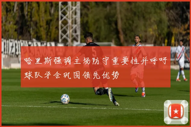 哈里斯强调主场防守重要性并呼吁球队学会巩固领先优势