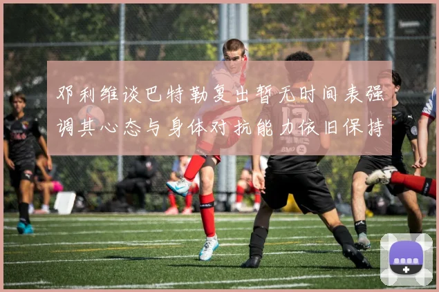 邓利维谈巴特勒复出暂无时间表强调其心态与身体对抗能力依旧保持