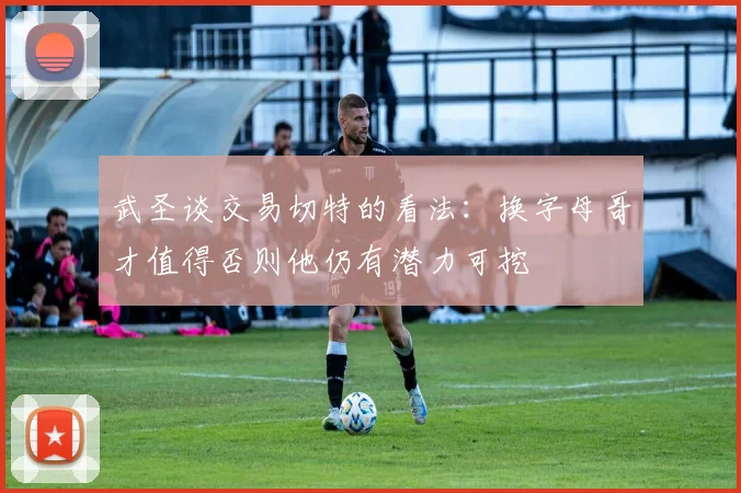 武圣谈交易切特的看法：换字母哥才值得否则他仍有潜力可挖