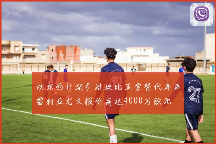 切尔西计划引进坎比亚索替代库库雷利亚尤文报价高达4000万欧元