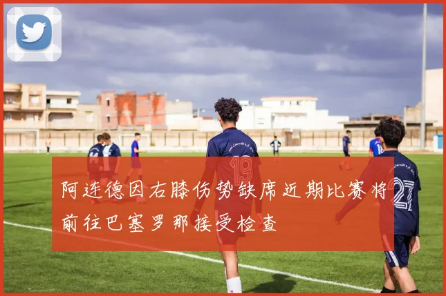 阿连德因右膝伤势缺席近期比赛将前往巴塞罗那接受检查