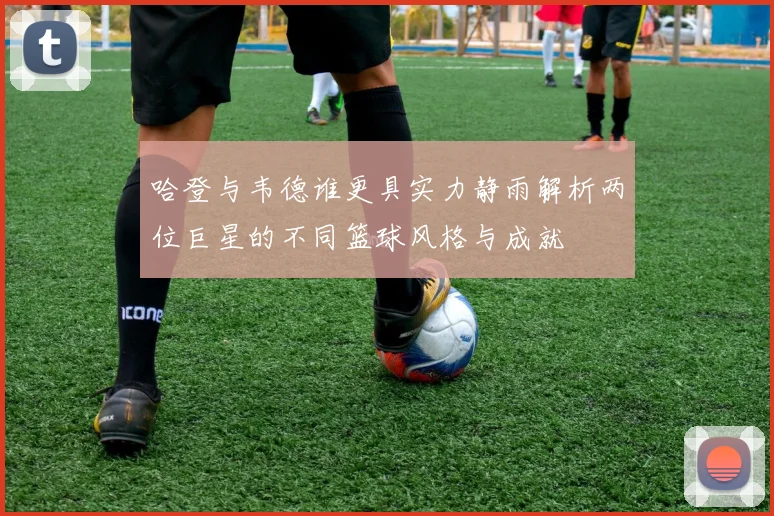 哈登与韦德谁更具实力静雨解析两位巨星的不同篮球风格与成就