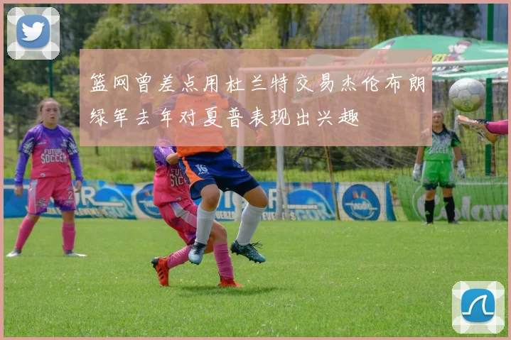 篮网曾差点用杜兰特交易杰伦布朗绿军去年对夏普表现出兴趣