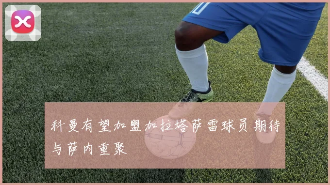 科曼有望加盟加拉塔萨雷球员期待与萨内重聚