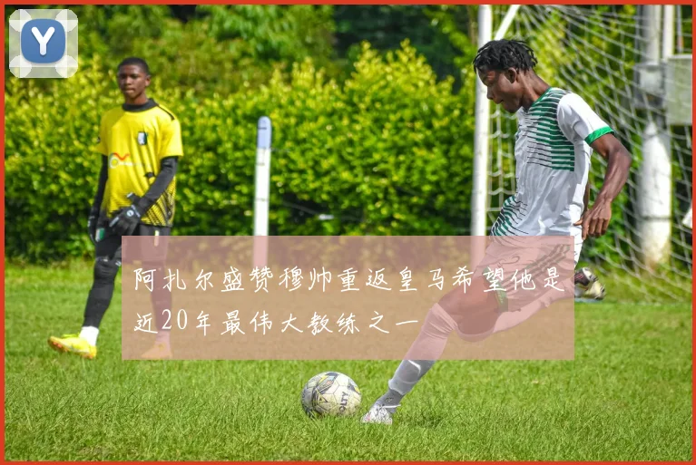 阿扎尔盛赞穆帅重返皇马希望他是近20年最伟大教练之一